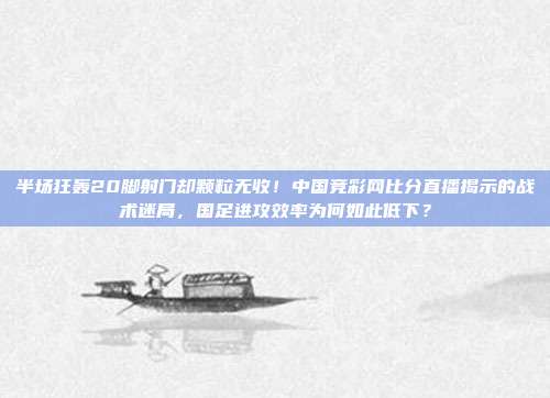 半场狂轰20脚射门却颗粒无收！中国竞彩网比分直播揭示的战术迷局，国足进攻效率为何如此低下？