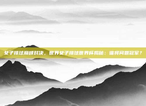 女子排球巅峰对决，世界女子排球世界杯揭秘：谁将问鼎冠军？