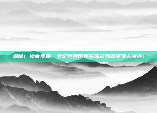 揭秘！独家视角：女足世界世界杯精彩瞬间视频大放送！