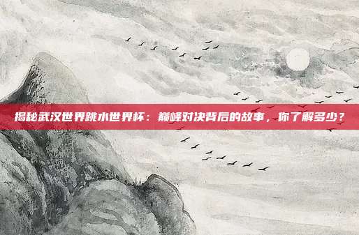 揭秘武汉世界跳水世界杯：巅峰对决背后的故事，你了解多少？
