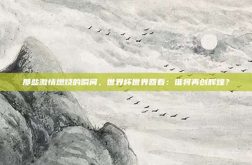 那些激情燃烧的瞬间,世界杯世界回看:谁将再创辉煌?