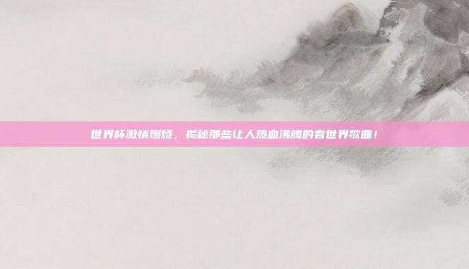 世界杯激情燃烧，揭秘那些让人热血沸腾的看世界歌曲！