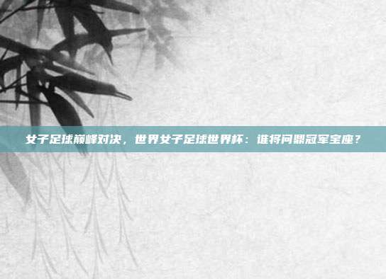女子足球巅峰对决，世界女子足球世界杯：谁将问鼎冠军宝座？