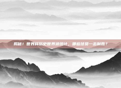揭秘！世界杯历史世界波统计，哪些球员一击制胜？