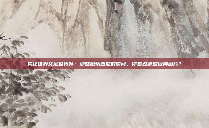 揭秘世界女足世界杯：那些激情四溢的瞬间，你看过哪些经典图片？