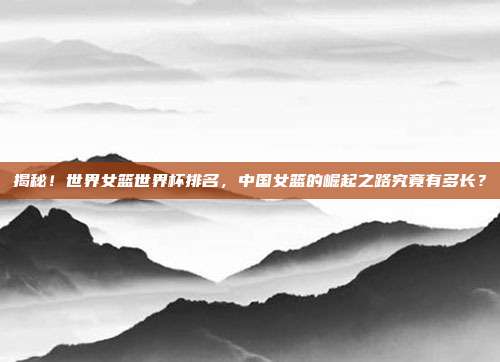 揭秘!世界女篮世界杯排名,中国女篮的崛起之路究竟有多长?