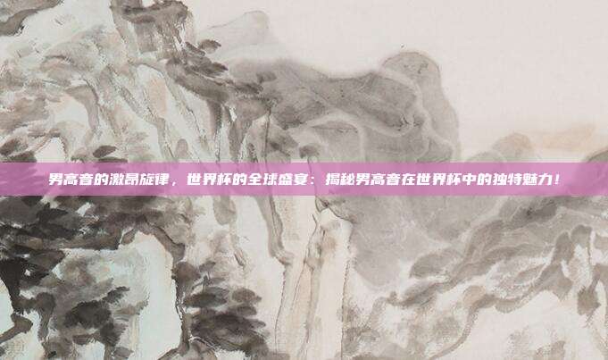 男高音的激昂旋律,世界杯的全球盛宴:揭秘男高音在世界杯中的独特魅力!
