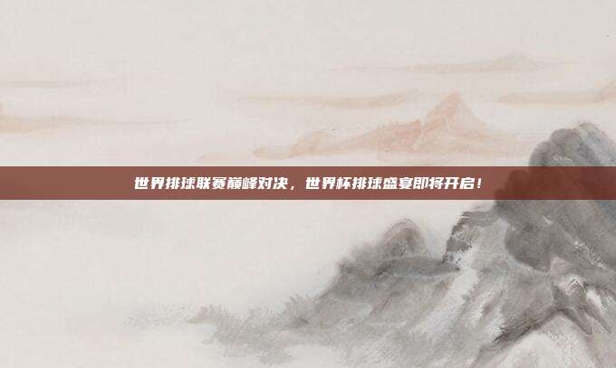 世界排球联赛巅峰对决，世界杯排球盛宴即将开启！