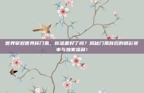 世界攀岩世界杯门票，你准备好了吗？揭秘门票背后的精彩赛事与独家福利！