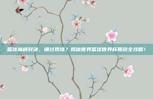 篮球巅峰对决,错过现场?揭秘世界篮球世界杯回放全攻略!