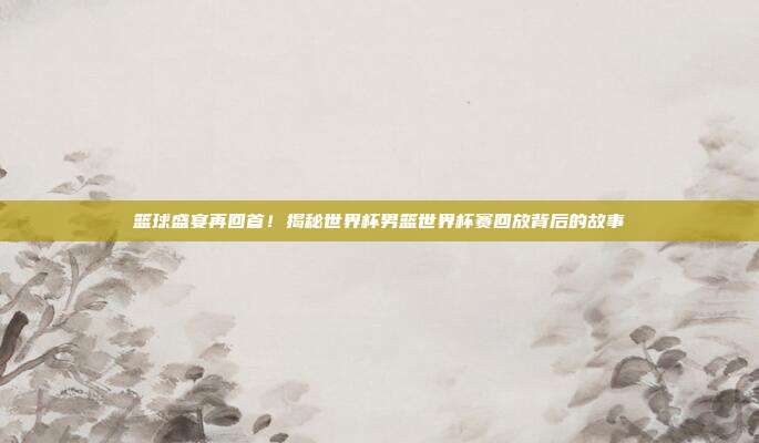 篮球盛宴再回首！揭秘世界杯男篮世界杯赛回放背后的故事