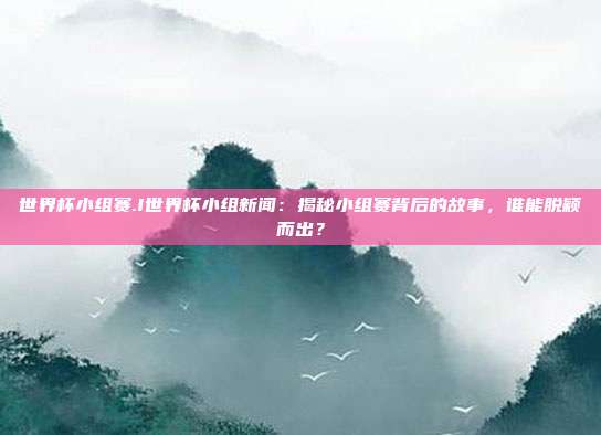 世界杯小组赛.I世界杯小组新闻：揭秘小组赛背后的故事，谁能脱颖而出？