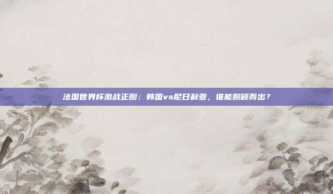 法国世界杯激战正酣：韩国vs尼日利亚，谁能脱颖而出？