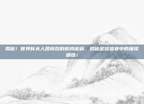 揭秘！世界杯夫人团背后的时尚密码，揭秘足球盛宴中的璀璨明珠！