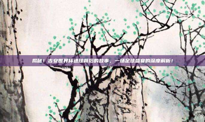 揭秘！吉安世界杯进球背后的故事，一场足球盛宴的深度解析！