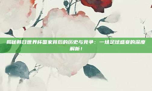 揭秘韩日世界杯国家背后的历史与竞争：一场足球盛宴的深度解析！