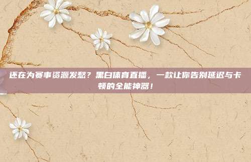 还在为赛事资源发愁？黑白体育直播，一款让你告别延迟与卡顿的全能神器！