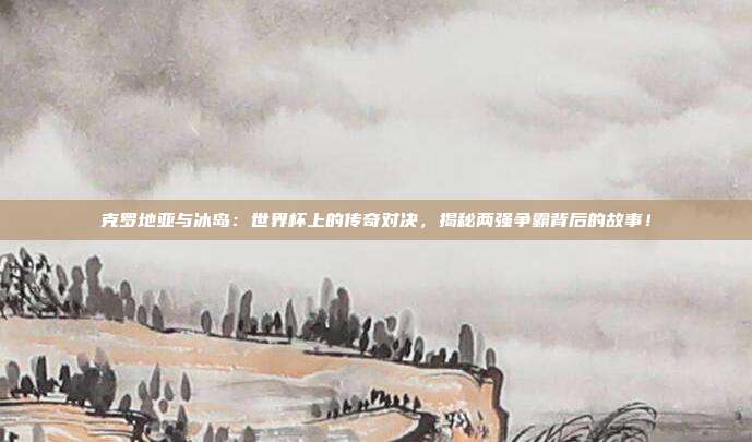 克罗地亚与冰岛：世界杯上的传奇对决，揭秘两强争霸背后的故事！
