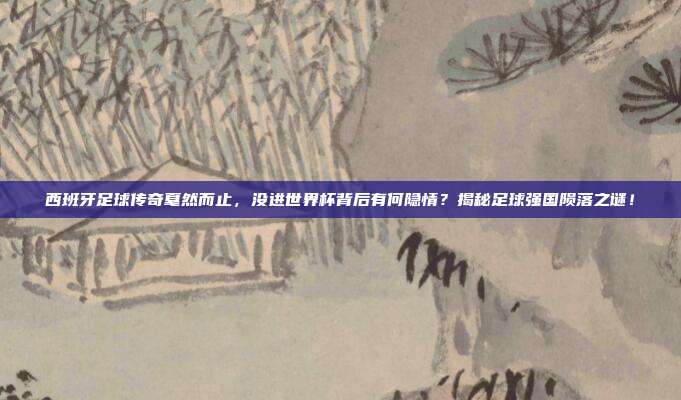 西班牙足球传奇戛然而止，没进世界杯背后有何隐情？揭秘足球强国陨落之谜！