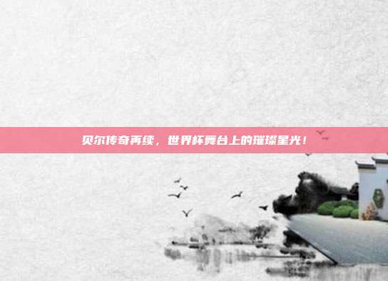 贝尔传奇再续,世界杯舞台上的璀璨星光!