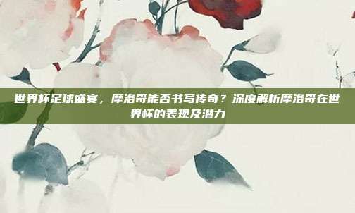 世界杯足球盛宴，摩洛哥能否书写传奇？深度解析摩洛哥在世界杯的表现及潜力