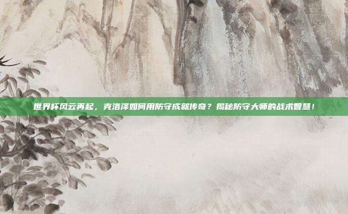 世界杯风云再起,克洛泽如何用防守成就传奇?揭秘防守大师的战术智慧!