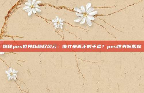 揭秘pes世界杯版权风云：谁才是真正的王者？pes世界杯版权