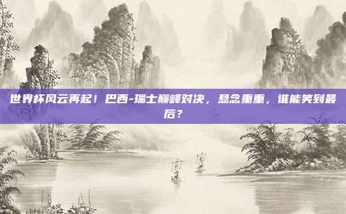 世界杯风云再起!巴西-瑞士巅峰对决,悬念重重,谁能笑到最后?