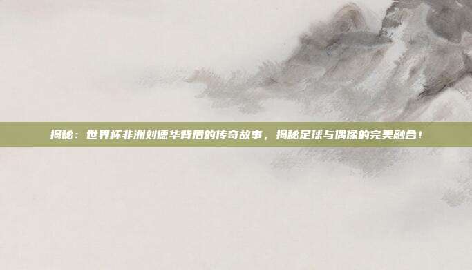 揭秘:世界杯非洲刘德华背后的传奇故事,揭秘足球与偶像的完美融合!