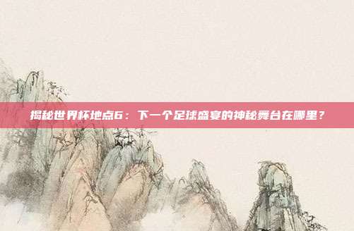 揭秘世界杯地点6:下一个足球盛宴的神秘舞台在哪里?