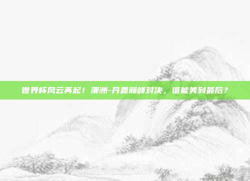 世界杯风云再起！澳洲-丹麦巅峰对决，谁能笑到最后？
