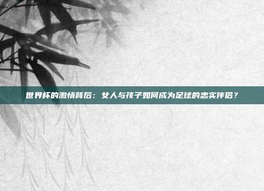 世界杯的激情背后：女人与孩子如何成为足球的忠实伴侣？