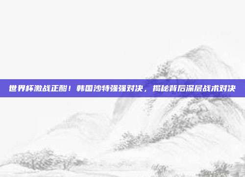 世界杯激战正酣！韩国沙特强强对决，揭秘背后深层战术对决