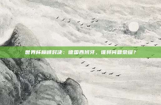 世界杯巅峰对决:德国西班牙,谁将问鼎荣耀?