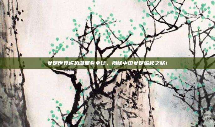 女足世界杯热潮席卷全球，揭秘中国女足崛起之路！