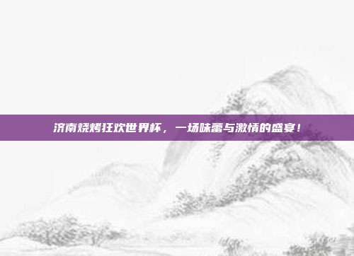 济南烧烤狂欢世界杯，一场味蕾与激情的盛宴！