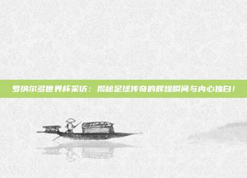 罗纳尔多世界杯采访：揭秘足球传奇的辉煌瞬间与内心独白！