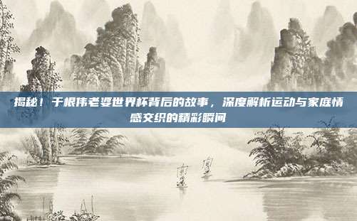 揭秘！于根伟老婆世界杯背后的故事，深度解析运动与家庭情感交织的精彩瞬间