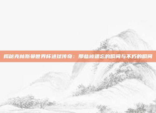 揭秘克林斯曼世界杯进球传奇:那些被遗忘的瞬间与不朽的瞬间