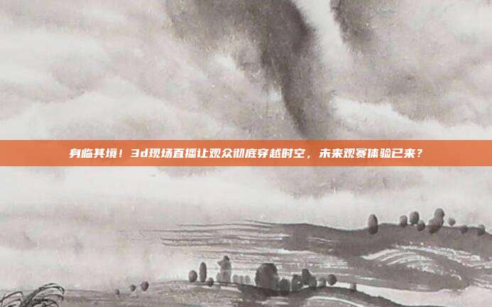身临其境！3d现场直播让观众彻底穿越时空，未来观赛体验已来？