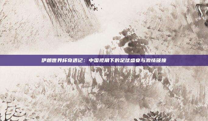 伊朗世界杯奇遇记：中国视角下的足球盛宴与激情碰撞