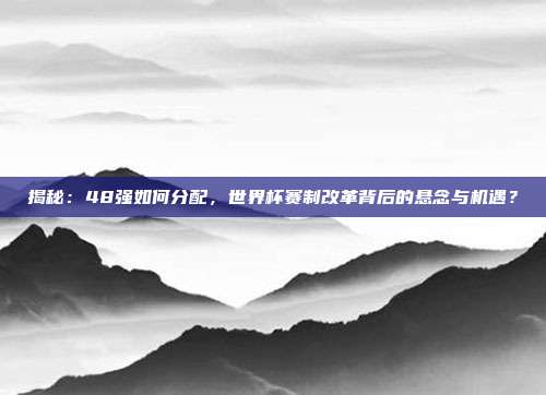 揭秘：48强如何分配，世界杯赛制改革背后的悬念与机遇？