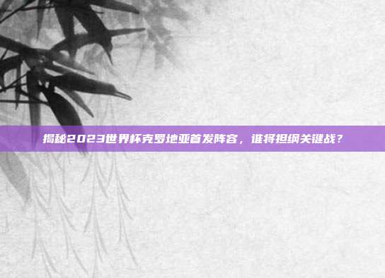 揭秘2023世界杯克罗地亚首发阵容,谁将担纲关键战?