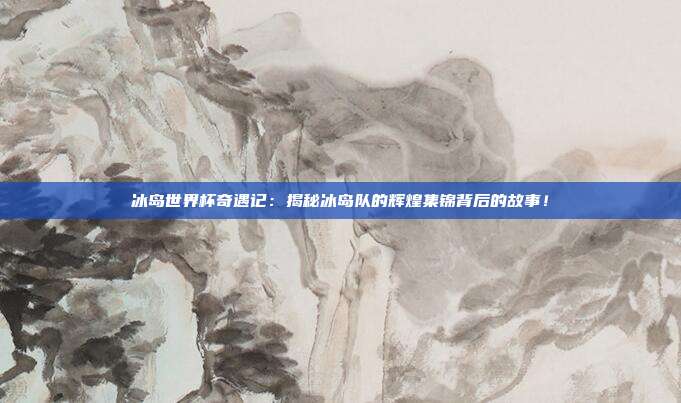 冰岛世界杯奇遇记：揭秘冰岛队的辉煌集锦背后的故事！