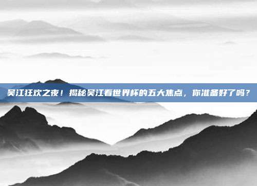 吴江狂欢之夜！揭秘吴江看世界杯的五大焦点，你准备好了吗？
