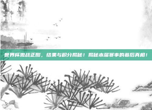 世界杯激战正酣，结果与积分揭秘！揭秘本届赛事的幕后真相！