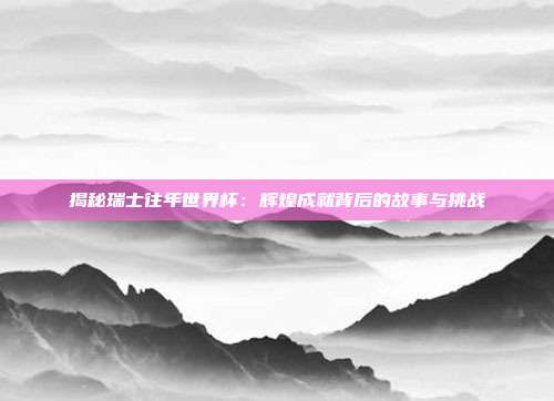 揭秘瑞士往年世界杯：辉煌成就背后的故事与挑战
