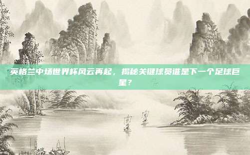 英格兰中场世界杯风云再起，揭秘关键球员谁是下一个足球巨星？