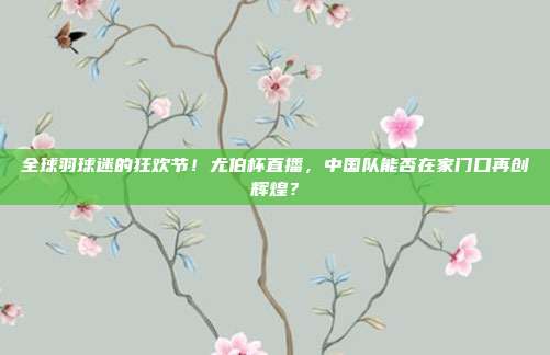 全球羽球迷的狂欢节！尤伯杯直播，中国队能否在家门口再创辉煌？