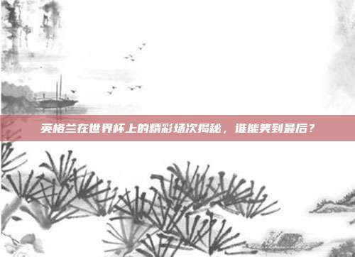 英格兰在世界杯上的精彩场次揭秘，谁能笑到最后？